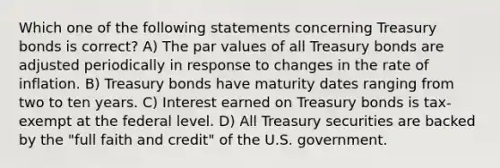 Which one of the following statements concerning Treasury bonds is correct? A) The par values of all Treasury bonds are adjusted periodically in response to changes in the rate of inflation. B) Treasury bonds have maturity dates ranging from two to ten years. C) Interest earned on Treasury bonds is tax-exempt at the federal level. D) All Treasury securities are backed by the "full faith and credit" of the U.S. government.