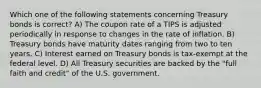 Which one of the following statements concerning Treasury bonds is correct? A) The coupon rate of a TIPS is adjusted periodically in response to changes in the rate of inflation. B) Treasury bonds have maturity dates ranging from two to ten years. C) Interest earned on Treasury bonds is tax-exempt at the federal level. D) All Treasury securities are backed by the "full faith and credit" of the U.S. government.