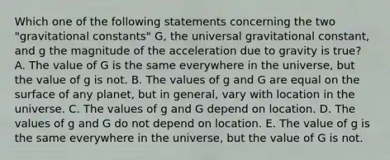 Which one of the following statements concerning the two "gravitational constants" G, the universal gravitational constant, and g the magnitude of the acceleration due to gravity is true? A. The value of G is the same everywhere in the universe, but the value of g is not. B. The values of g and G are equal on the surface of any planet, but in general, vary with location in the universe. C. The values of g and G depend on location. D. The values of g and G do not depend on location. E. The value of g is the same everywhere in the universe, but the value of G is not.