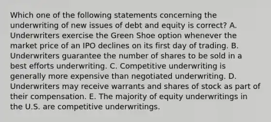 Which one of the following statements concerning the underwriting of new issues of debt and equity is correct? A. Underwriters exercise the Green Shoe option whenever the market price of an IPO declines on its first day of trading. B. Underwriters guarantee the number of shares to be sold in a best efforts underwriting. C. Competitive underwriting is generally more expensive than negotiated underwriting. D. Underwriters may receive warrants and shares of stock as part of their compensation. E. The majority of equity underwritings in the U.S. are competitive underwritings.