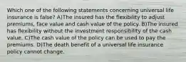 Which one of the following statements concerning universal life insurance is false? A)The insured has the flexibility to adjust premiums, face value and cash value of the policy. B)The insured has flexibility without the investment responsibility of the cash value. C)The cash value of the policy can be used to pay the premiums. D)The death benefit of a universal life insurance policy cannot change.