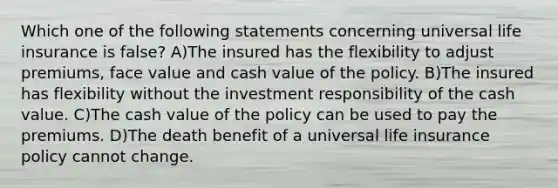 Which one of the following statements concerning universal life insurance is false? A)The insured has the flexibility to adjust premiums, face value and cash value of the policy. B)The insured has flexibility without the investment responsibility of the cash value. C)The cash value of the policy can be used to pay the premiums. D)The death benefit of a universal life insurance policy cannot change.