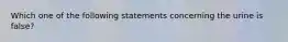 Which one of the following statements concerning the urine is false?