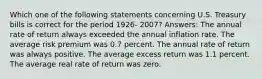 Which one of the following statements concerning U.S. Treasury bills is correct for the period 1926- 2007? Answers: The annual rate of return always exceeded the annual inflation rate. The average risk premium was 0.7 percent. The annual rate of return was always positive. The average excess return was 1.1 percent. The average real rate of return was zero.