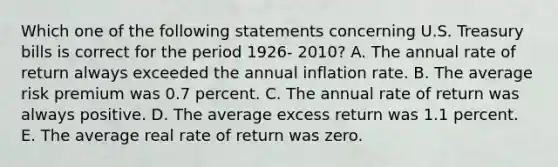 Which one of the following statements concerning U.S. Treasury bills is correct for the period 1926- 2010? A. The annual rate of return always exceeded the annual inflation rate. B. The average risk premium was 0.7 percent. C. The annual rate of return was always positive. D. The average excess return was 1.1 percent. E. The average real rate of return was zero.