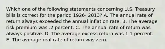 Which one of the following statements concerning U.S. Treasury bills is correct for the period 1926- 2013? A. The annual rate of return always exceeded the annual inflation rate. B. The average risk premium was .2 percent. C. The annual rate of return was always positive. D. The average excess return was 1.1 percent. E. The average real rate of return was zero.