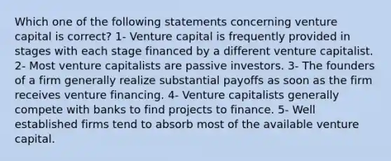 Which one of the following statements concerning venture capital is correct? 1- Venture capital is frequently provided in stages with each stage financed by a different venture capitalist. 2- Most venture capitalists are passive investors. 3- The founders of a firm generally realize substantial payoffs as soon as the firm receives venture financing. 4- Venture capitalists generally compete with banks to find projects to finance. 5- Well established firms tend to absorb most of the available venture capital.