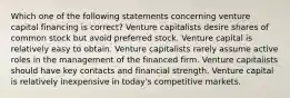 Which one of the following statements concerning venture capital financing is correct? Venture capitalists desire shares of common stock but avoid preferred stock. Venture capital is relatively easy to obtain. Venture capitalists rarely assume active roles in the management of the financed firm. Venture capitalists should have key contacts and financial strength. Venture capital is relatively inexpensive in today's competitive markets.