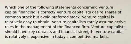 Which one of the following statements concerning venture capital financing is correct? Venture capitalists desire shares of common stock but avoid preferred stock. Venture capital is relatively easy to obtain. Venture capitalists rarely assume active roles in the management of the financed firm. Venture capitalists should have key contacts and financial strength. Venture capital is relatively inexpensive in today's competitive markets.