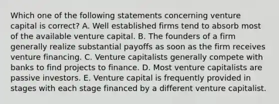 Which one of the following statements concerning venture capital is correct? A. Well established firms tend to absorb most of the available venture capital. B. The founders of a firm generally realize substantial payoffs as soon as the firm receives venture financing. C. Venture capitalists generally compete with banks to find projects to finance. D. Most venture capitalists are passive investors. E. Venture capital is frequently provided in stages with each stage financed by a different venture capitalist.