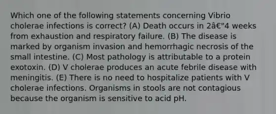 Which one of the following statements concerning Vibrio cholerae infections is correct? (A) Death occurs in 2â€"4 weeks from exhaustion and respiratory failure. (B) The disease is marked by organism invasion and hemorrhagic necrosis of the small intestine. (C) Most pathology is attributable to a protein exotoxin. (D) V cholerae produces an acute febrile disease with meningitis. (E) There is no need to hospitalize patients with V cholerae infections. Organisms in stools are not contagious because the organism is sensitive to acid pH.