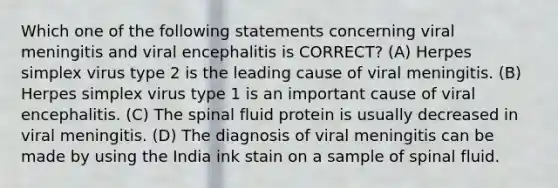 Which one of the following statements concerning viral meningitis and viral encephalitis is CORRECT? (A) Herpes simplex virus type 2 is the leading cause of viral meningitis. (B) Herpes simplex virus type 1 is an important cause of viral encephalitis. (C) The spinal fluid protein is usually decreased in viral meningitis. (D) The diagnosis of viral meningitis can be made by using the India ink stain on a sample of spinal fluid.