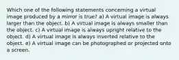 Which one of the following statements concerning a virtual image produced by a mirror is true? a) A virtual image is always larger than the object. b) A virtual image is always smaller than the object. c) A virtual image is always upright relative to the object. d) A virtual image is always inverted relative to the object. e) A virtual image can be photographed or projected onto a screen.