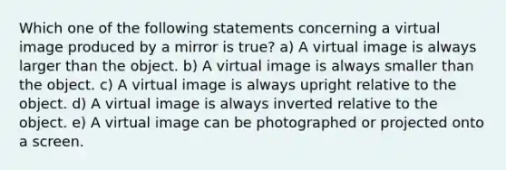 Which one of the following statements concerning a virtual image produced by a mirror is true? a) A virtual image is always larger than the object. b) A virtual image is always smaller than the object. c) A virtual image is always upright relative to the object. d) A virtual image is always inverted relative to the object. e) A virtual image can be photographed or projected onto a screen.