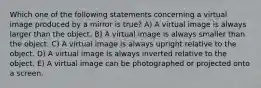 Which one of the following statements concerning a virtual image produced by a mirror is true? A) A virtual image is always larger than the object. B) A virtual image is always smaller than the object. C) A virtual image is always upright relative to the object. D) A virtual image is always inverted relative to the object. E) A virtual image can be photographed or projected onto a screen.