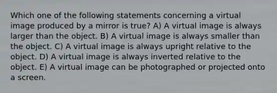 Which one of the following statements concerning a virtual image produced by a mirror is true? A) A virtual image is always larger than the object. B) A virtual image is always smaller than the object. C) A virtual image is always upright relative to the object. D) A virtual image is always inverted relative to the object. E) A virtual image can be photographed or projected onto a screen.