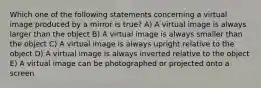 Which one of the following statements concerning a virtual image produced by a mirror is true? A) A virtual image is always larger than the object B) A virtual image is always smaller than the object C) A virtual image is always upright relative to the object D) A virtual image is always inverted relative to the object E) A virtual image can be photographed or projected onto a screen