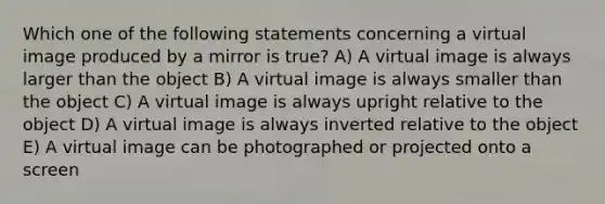 Which one of the following statements concerning a virtual image produced by a mirror is true? A) A virtual image is always larger than the object B) A virtual image is always smaller than the object C) A virtual image is always upright relative to the object D) A virtual image is always inverted relative to the object E) A virtual image can be photographed or projected onto a screen