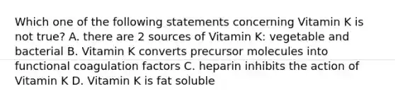 Which one of the following statements concerning Vitamin K is not true? A. there are 2 sources of Vitamin K: vegetable and bacterial B. Vitamin K converts precursor molecules into functional coagulation factors C. heparin inhibits the action of Vitamin K D. Vitamin K is fat soluble