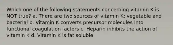 Which one of the following statements concerning vitamin K is NOT true? a. There are two sources of vitamin K: vegetable and bacterial b. Vitamin K converts precursor molecules into functional coagulation factors c. Heparin inhibits the action of vitamin K d. Vitamin K is fat soluble