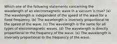 Which one of the following statements concerning the wavelength of an electromagnetic wave in a vacuum is true? (a) The wavelength is independent of the speed of the wave for a fixed frequency. (b) The wavelength is inversely proportional to the speed of the wave. (c) The wavelength is the same for all types of electromagnetic waves. (d) The wavelength is directly proportional to the frequency of the wave. (e) The wavelength is inversely proportional to the frequency of the wave.