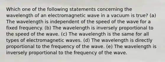 Which one of the following statements concerning the wavelength of an electromagnetic wave in a vacuum is true? (a) The wavelength is independent of the speed of the wave for a fixed frequency. (b) The wavelength is inversely proportional to the speed of the wave. (c) The wavelength is the same for all types of electromagnetic waves. (d) The wavelength is directly proportional to the frequency of the wave. (e) The wavelength is inversely proportional to the frequency of the wave.