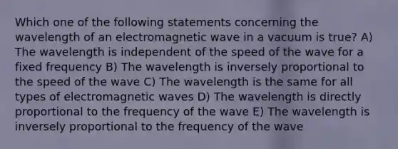 Which one of the following statements concerning the wavelength of an electromagnetic wave in a vacuum is true? A) The wavelength is independent of the speed of the wave for a fixed frequency B) The wavelength is inversely proportional to the speed of the wave C) The wavelength is the same for all types of electromagnetic waves D) The wavelength is directly proportional to the frequency of the wave E) The wavelength is inversely proportional to the frequency of the wave