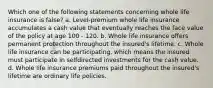 Which one of the following statements concerning whole life insurance is false? a. Level-premium whole life insurance accumulates a cash value that eventually reaches the face value of the policy at age 100 - 120. b. Whole life insurance offers permanent protection throughout the insured's lifetime. c. Whole life insurance can be participating, which means the insured must participate in selfdirected investments for the cash value. d. Whole life insurance premiums paid throughout the insured's lifetime are ordinary life policies.