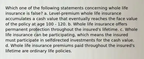 Which one of the following statements concerning whole life insurance is false? a. Level-premium whole life insurance accumulates a cash value that eventually reaches the face value of the policy at age 100 - 120. b. Whole life insurance offers permanent protection throughout the insured's lifetime. c. Whole life insurance can be participating, which means the insured must participate in selfdirected investments for the cash value. d. Whole life insurance premiums paid throughout the insured's lifetime are ordinary life policies.