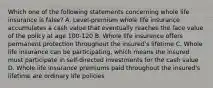 Which one of the following statements concerning whole life insurance is false? A. Level-premium whole life insurance accumulates a cash value that eventually reaches the face value of the policy at age 100-120 B. Whole life insurance offers permanent protection throughout the insured's lifetime C. Whole life insurance can be participating, which means the insured must participate in self-directed investments for the cash value D. Whole life insurance premiums paid throughout the insured's lifetime are ordinary life policies