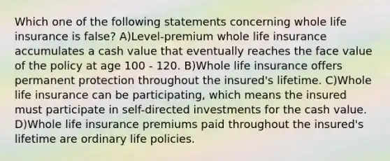 Which one of the following statements concerning whole life insurance is false? A)Level-premium whole life insurance accumulates a cash value that eventually reaches the face value of the policy at age 100 - 120. B)Whole life insurance offers permanent protection throughout the insured's lifetime. C)Whole life insurance can be participating, which means the insured must participate in self-directed investments for the cash value. D)Whole life insurance premiums paid throughout the insured's lifetime are ordinary life policies.