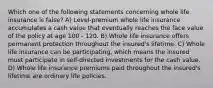 Which one of the following statements concerning whole life insurance is false? A) Level-premium whole life insurance accumulates a cash value that eventually reaches the face value of the policy at age 100 - 120. B) Whole life insurance offers permanent protection throughout the insured's lifetime. C) Whole life insurance can be participating, which means the insured must participate in self-directed investments for the cash value. D) Whole life insurance premiums paid throughout the insured's lifetime are ordinary life policies.