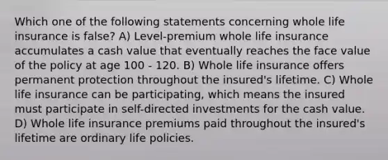 Which one of the following statements concerning whole life insurance is false? A) Level-premium whole life insurance accumulates a cash value that eventually reaches the face value of the policy at age 100 - 120. B) Whole life insurance offers permanent protection throughout the insured's lifetime. C) Whole life insurance can be participating, which means the insured must participate in self-directed investments for the cash value. D) Whole life insurance premiums paid throughout the insured's lifetime are ordinary life policies.