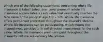 Which one of the following statements concerning whole life insurance is false? Select one: Level-premium whole life insurance accumulates a cash value that eventually reaches the face value of the policy at age 100 - 120. Whole life insurance offers permanent protection throughout the insured's lifetime Whole life insurance can be participating, which means the insured must participate in self-directed investments for the cash value. Whole life insurance premiums paid throughout the insured's lifetime are ordinary life policies.