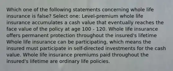 Which one of the following statements concerning whole life insurance is false? Select one: Level-premium whole life insurance accumulates a cash value that eventually reaches the face value of the policy at age 100 - 120. Whole life insurance offers permanent protection throughout the insured's lifetime Whole life insurance can be participating, which means the insured must participate in self-directed investments for the cash value. Whole life insurance premiums paid throughout the insured's lifetime are ordinary life policies.