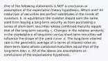 One of the following statements is NOT a conclusion or assumption of the expectation theory hypothesis. Which one? All maturities of securities are perfect substitutes in the minds of investors. b. In equilibrium the investor should earn the same yield from buying a long-term security as from purchasing a series of short-term securities whose combined maturity equals that of the long-term security. c. Changes in the relative amounts in the marketplace of long-term versus short-term securities will influence the shape of the yield curve. d. The long-term interest rate is the geometric average of a series of interest rates on short-term loans whose combined maturities equal that of the long-term loan. e. All of the above are assumptions or conclusions of the expectations hypothesis.