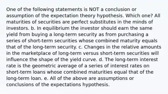 One of the following statements is NOT a conclusion or assumption of the expectation theory hypothesis. Which one? All maturities of securities are perfect substitutes in the minds of investors. b. In equilibrium the investor should earn the same yield from buying a long-term security as from purchasing a series of short-term securities whose combined maturity equals that of the long-term security. c. Changes in the relative amounts in the marketplace of long-term versus short-term securities will influence the shape of the yield curve. d. The long-term interest rate is the geometric average of a series of interest rates on short-term loans whose combined maturities equal that of the long-term loan. e. All of the above are assumptions or conclusions of the expectations hypothesis.