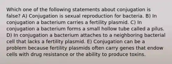 Which one of the following statements about conjugation is false? A) Conjugation is sexual reproduction for bacteria. B) In conjugation a bacterium carries a fertility plasmid. C) In conjugation a bacterium forms a small hollow tube called a pilus. D) In conjugation a bacterium attaches to a neighboring bacterial cell that lacks a fertility plasmid. E) Conjugation can be a problem because fertility plasmids often carry genes that endow cells with drug resistance or the ability to produce toxins.