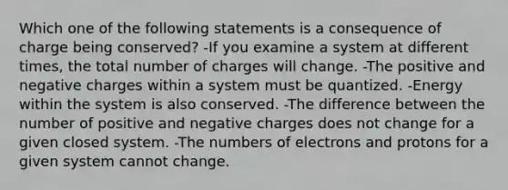 Which one of the following statements is a consequence of charge being conserved? -If you examine a system at different times, the total number of charges will change. -The positive and negative charges within a system must be quantized. -Energy within the system is also conserved. -The difference between the number of positive and negative charges does not change for a given closed system. -The numbers of electrons and protons for a given system cannot change.