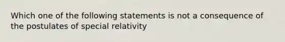 Which one of the following statements is not a consequence of the postulates of special relativity