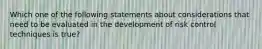 Which one of the following statements about considerations that need to be evaluated in the development of risk control techniques is true?