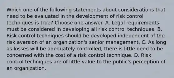 Which one of the following statements about considerations that need to be evaluated in the development of risk control techniques is true? Choose one answer. A. Legal requirements must be considered in developing all risk control techniques. B. Risk control techniques should be developed independent of the risk aversion of an organization's senior management. C. As long as losses will be adequately controlled, there is little need to be concerned with the cost of a risk control technique. D. Risk control techniques are of little value to the public's perception of an organization.