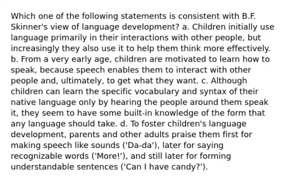 Which one of the following statements is consistent with B.F. Skinner's view of language development? a. Children initially use language primarily in their interactions with other people, but increasingly they also use it to help them think more effectively. b. From a very early age, children are motivated to learn how to speak, because speech enables them to interact with other people and, ultimately, to get what they want. c. Although children can learn the specific vocabulary and syntax of their native language only by hearing the people around them speak it, they seem to have some built-in knowledge of the form that any language should take. d. To foster children's language development, parents and other adults praise them first for making speech like sounds ('Da-da'), later for saying recognizable words ('More!'), and still later for forming understandable sentences ('Can I have candy?').