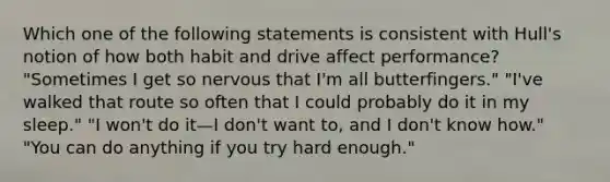 Which one of the following statements is consistent with Hull's notion of how both habit and drive affect performance? "Sometimes I get so nervous that I'm all butterfingers." "I've walked that route so often that I could probably do it in my sleep." "I won't do it—I don't want to, and I don't know how." "You can do anything if you try hard enough."