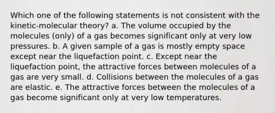 Which one of the following statements is not consistent with the kinetic-molecular theory? a. The volume occupied by the molecules (only) of a gas becomes significant only at very low pressures. b. A given sample of a gas is mostly empty space except near the liquefaction point. c. Except near the liquefaction point, the attractive forces between molecules of a gas are very small. d. Collisions between the molecules of a gas are elastic. e. The attractive forces between the molecules of a gas become significant only at very low temperatures.