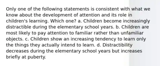 Only one of the following statements is consistent with what we know about the development of attention and its role in children's learning. Which one? a. Children become increasingly distractible during the elementary school years. b. Children are most likely to pay attention to familiar rather than unfamiliar objects. c. Children show an increasing tendency to learn only the things they actually intend to learn. d. Distractibility decreases during the elementary school years but increases briefly at puberty.