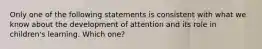 Only one of the following statements is consistent with what we know about the development of attention and its role in children's learning. Which one?