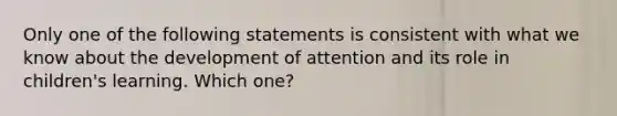 Only one of the following statements is consistent with what we know about the development of attention and its role in children's learning. Which one?