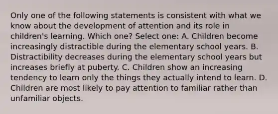 Only one of the following statements is consistent with what we know about the development of attention and its role in children's learning. Which one? Select one: A. Children become increasingly distractible during the elementary school years. B. Distractibility decreases during the elementary school years but increases briefly at puberty. C. Children show an increasing tendency to learn only the things they actually intend to learn. D. Children are most likely to pay attention to familiar rather than unfamiliar objects.