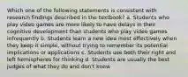 Which one of the following statements is consistent with research findings described in the textbook? a. Students who play video games are more likely to have delays in their cognitive development than students who play video games infrequently b. Students learn a new idea most effectively when they keep it simple, without trying to remember its potential implications or applications c. Students use both their right and left hemispheres for thinking d. Students are usually the best judges of what they do and don't know